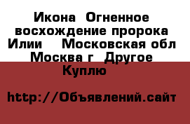 Икона “Огненное восхождение пророка Илии“ - Московская обл., Москва г. Другое » Куплю   